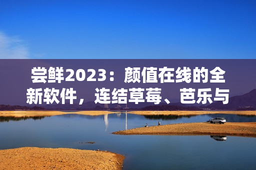 嘗鮮2023：顏值在線的全新軟件，連結草莓、芭樂與綠巨人，快來品嘗！
