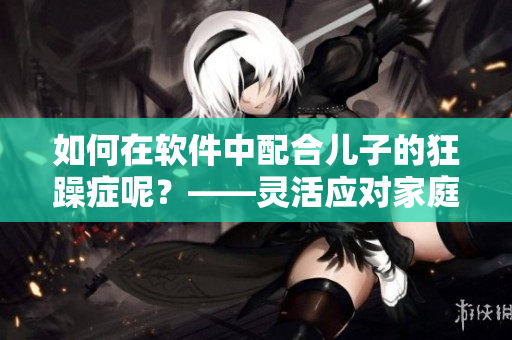 如何在軟件中配合兒子的狂躁癥呢？——靈活應(yīng)對家庭教育的必備經(jīng)驗(yàn)
