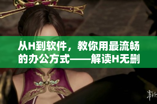 從H到軟件，教你用最流暢的辦公方式——解讀H無刪減的意義