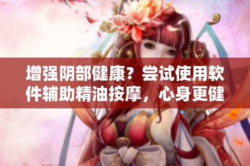 增強(qiáng)陰部健康？嘗試使用軟件輔助精油按摩，心身更健康