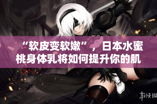 “軟皮變軟嫩”，日本水蜜桃身體乳將如何提升你的肌膚軟件功效？！