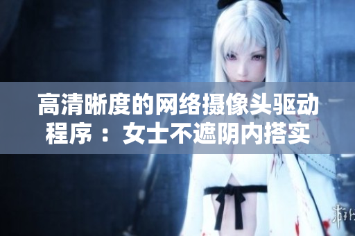 高清晰度的網(wǎng)絡攝像頭驅動程序 ：女士不遮陰內搭實拍照片