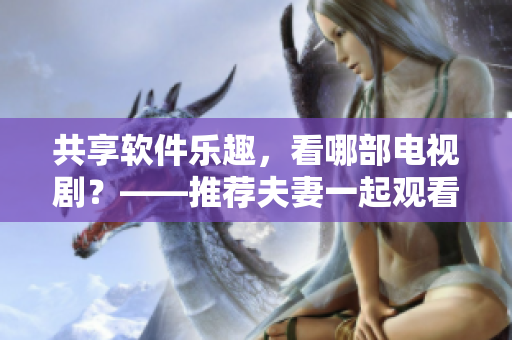 共享軟件樂(lè)趣，看哪部電視??？——推薦夫妻一起觀看的嗶哩嗶哩電視劇