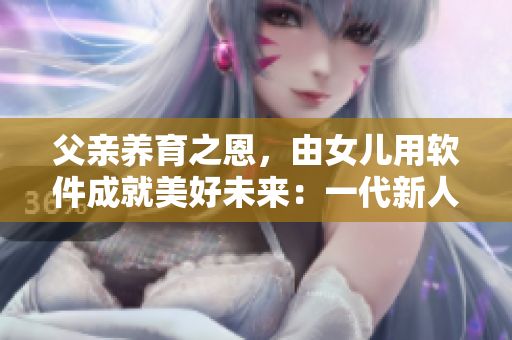 父親養(yǎng)育之恩，由女兒用軟件成就美好未來：一代新人的感恩之心