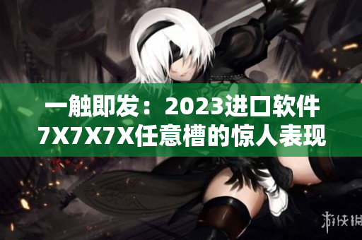 一觸即發(fā)：2023進(jìn)口軟件7X7X7X任意槽的驚人表現(xiàn)與功能探析