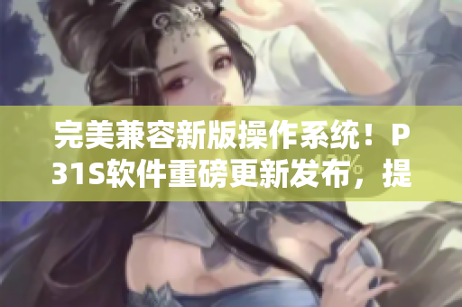 完美兼容新版操作系統(tǒng)！P31S軟件重磅更新發(fā)布，提供更優(yōu)質(zhì)的用戶體驗！