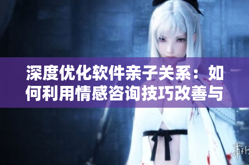 深度優(yōu)化軟件親子關(guān)系：如何利用情感咨詢技巧改善與孩子的交流