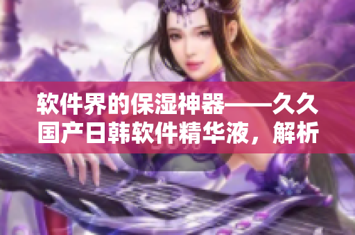 軟件界的保濕神器——久久國產(chǎn)日韓軟件精華液，解析其功效與使用方法