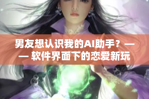 男友想認(rèn)識我的AI助手？—— 軟件界面下的戀愛新玩法