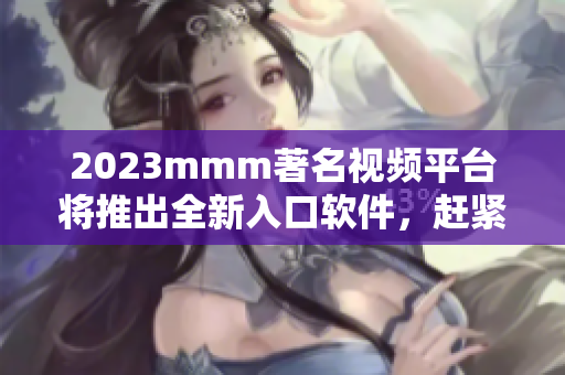 2023mmm著名視頻平臺將推出全新入口軟件，趕緊下載暢享優(yōu)質(zhì)內(nèi)容！