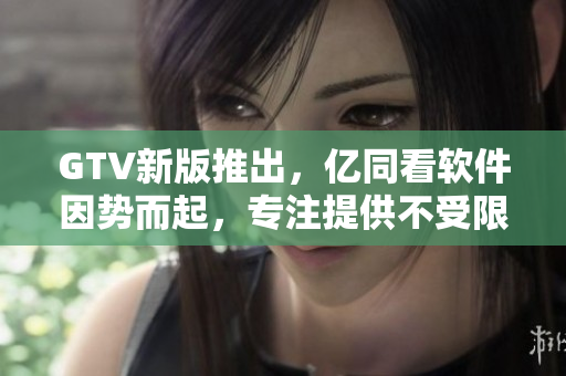 GTV新版推出，億同看軟件因勢(shì)而起，專注提供不受限觀影體驗(yàn)