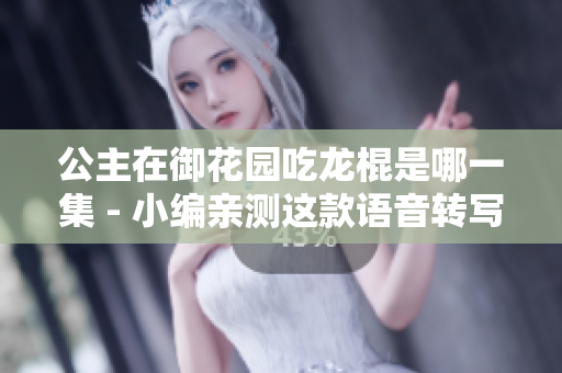 公主在御花園吃龍棍是哪一集 - 小編親測這款語音轉寫軟件完美翻譯
