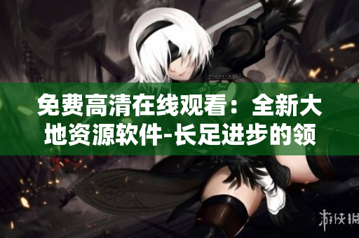 免費高清在線觀看：全新大地資源軟件-長足進步的領(lǐng)先者！