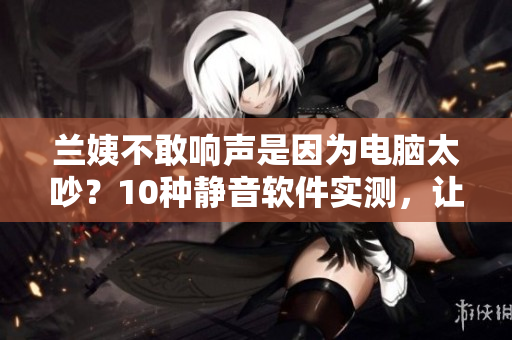 蘭姨不敢響聲是因?yàn)殡娔X太吵？10種靜音軟件實(shí)測(cè)，讓你的電腦咕嚕聲小了！