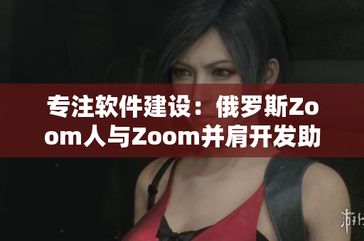 專注軟件建設：俄羅斯Zoom人與Zoom并肩開發(fā)助力遠程辦公