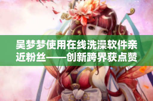 吳夢夢使用在線洗澡軟件親近粉絲——創(chuàng)新跨界獲點贊