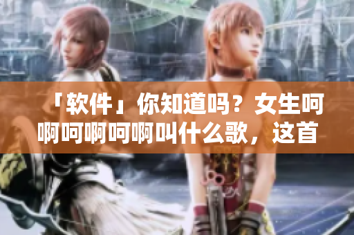 「軟件」你知道嗎？女生呵啊呵啊呵啊叫什么歌，這首神曲動(dòng)聽(tīng)異常！