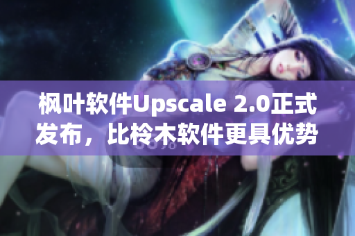 楓葉軟件Upscale 2.0正式發(fā)布，比柃木軟件更具優(yōu)勢(shì)