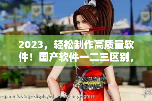 2023，輕松制作高質(zhì)量軟件！國(guó)產(chǎn)軟件一二三區(qū)別，值得探究！