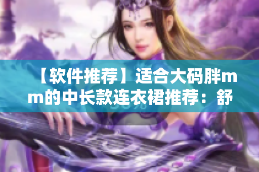 【軟件推薦】適合大碼胖mm的中長(zhǎng)款連衣裙推薦：舒適時(shí)尚，輕松穿搭！