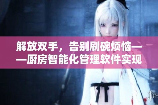 解放雙手，告別刷碗煩惱——廚房智能化管理軟件實現(xiàn)自動洗碗