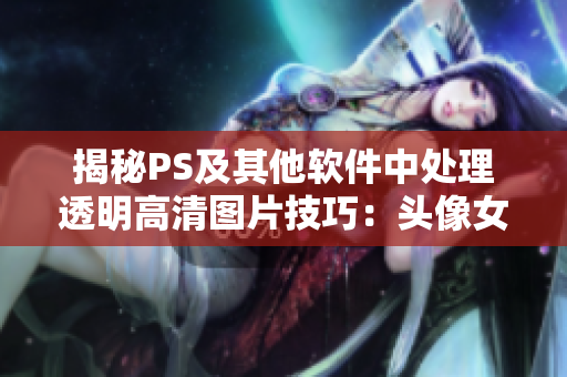 揭秘PS及其他軟件中處理透明高清圖片技巧：頭像女下半部位變清晰！
