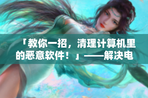 「教你一招，清理計(jì)算機(jī)里的惡意軟件！」——解決電腦抽風(fēng)問題的有效方法