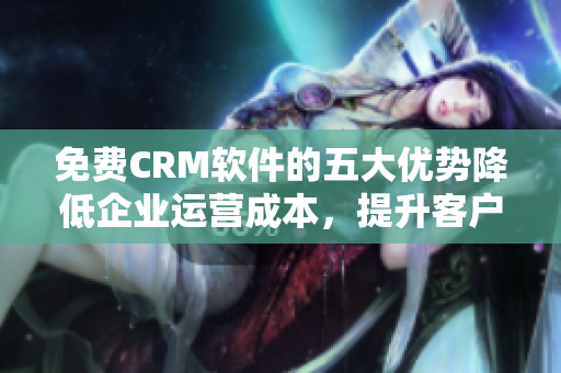 免費CRM軟件的五大優(yōu)勢降低企業(yè)運營成本，提升客戶滿意度！