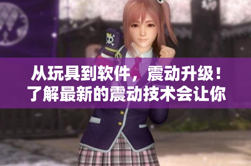 從玩具到軟件，震動(dòng)升級(jí)！了解最新的震動(dòng)技術(shù)會(huì)讓你大開眼界。