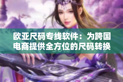 歐亞尺碼專線軟件：為跨國電商提供全方位的尺碼轉(zhuǎn)換與管理服務(wù)