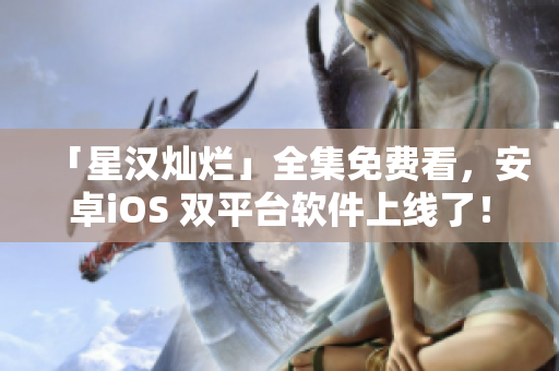 「星漢燦爛」全集免費(fèi)看，安卓iOS 雙平臺(tái)軟件上線了！