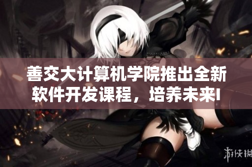 善交大計算機學院推出全新軟件開發(fā)課程，培養(yǎng)未來IT人才