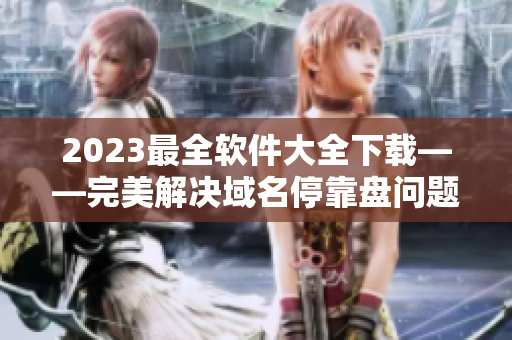 2023最全軟件大全下載——完美解決域名?？勘P(pán)問(wèn)題！