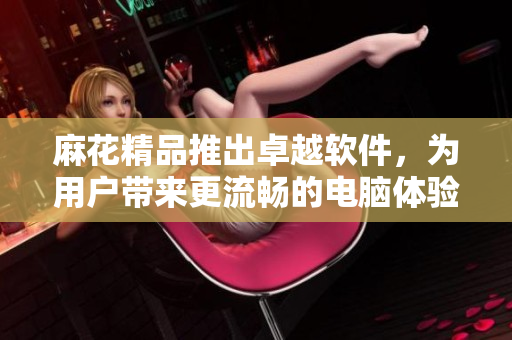 麻花精品推出卓越軟件，為用戶帶來更流暢的電腦體驗
