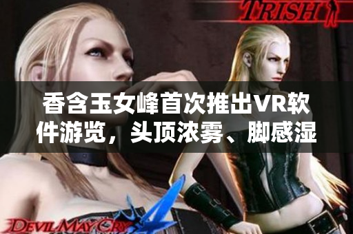 香含玉女峰首次推出VR軟件游覽，頭頂濃霧、腳感濕潤再現自然之境。