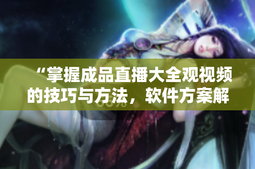 “掌握成品直播大全觀視頻的技巧與方法，軟件方案解析”