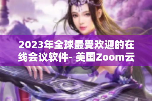 2023年全球最受歡迎的在線會議軟件- 美國Zoom云會議