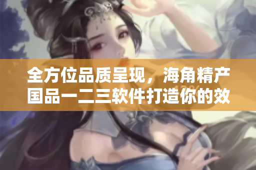 全方位品質(zhì)呈現(xiàn)，海角精產(chǎn)國(guó)品一二三軟件打造你的效率神器