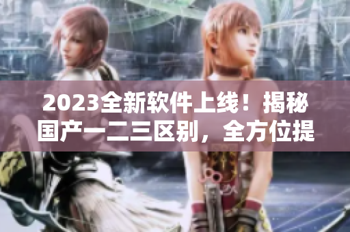 2023全新軟件上線！揭秘國產(chǎn)一二三區(qū)別，全方位提升用戶體驗