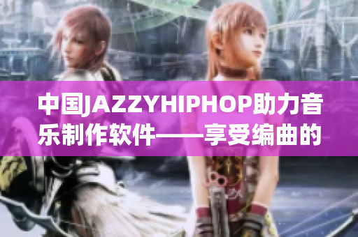 中國(guó)JAZZYHIPHOP助力音樂制作軟件——享受編曲的靈感之旅！