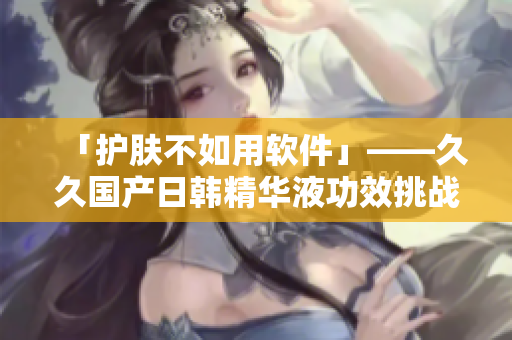 「護(hù)膚不如用軟件」——久久國產(chǎn)日韓精華液功效挑戰(zhàn)軟件效果