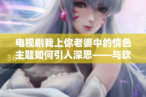 電視劇我上你老婆中的情色主題如何引人深思——與軟件的學習曲線相似？