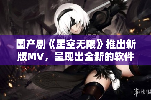 國(guó)產(chǎn)劇《星空無(wú)限》推出新版MV，呈現(xiàn)出全新的軟件視覺(jué)效果