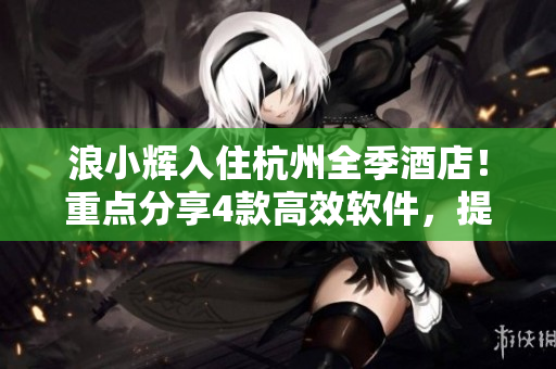 浪小輝入住杭州全季酒店！重點分享4款高效軟件，提升工作效率！