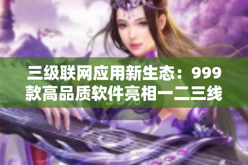三級(jí)聯(lián)網(wǎng)應(yīng)用新生態(tài)：999款高品質(zhì)軟件亮相一二三線城市