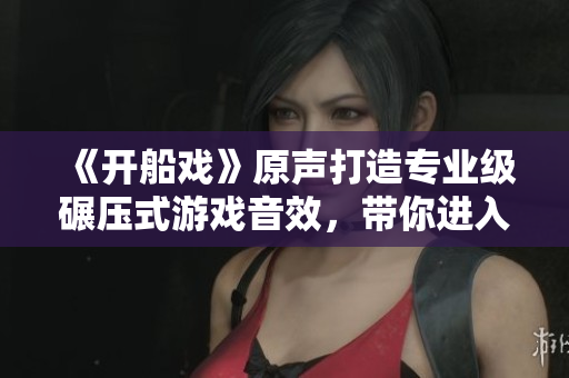 《開船戲》原聲打造專業(yè)級(jí)碾壓式游戲音效，帶你進(jìn)入沉浸式游戲體驗(yàn)！