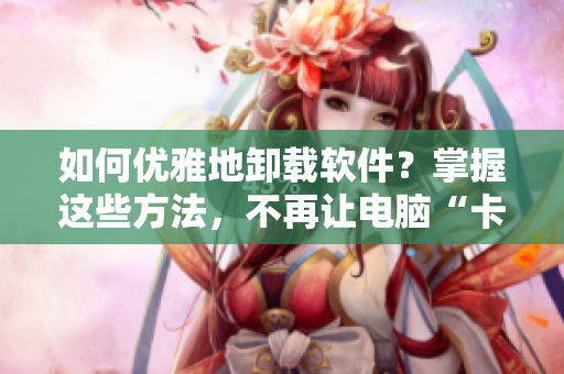 如何優(yōu)雅地卸載軟件？掌握這些方法，不再讓電腦“卡”成蘿卜