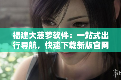 福建大菠蘿軟件：一站式出行導(dǎo)航，快速下載新版官網(wǎng)。