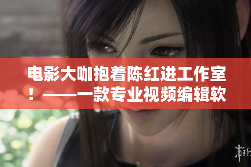 電影大咖抱著陳紅進(jìn)工作室！——一款專業(yè)視頻編輯軟件引發(fā)故事情節(jié)重現(xiàn)