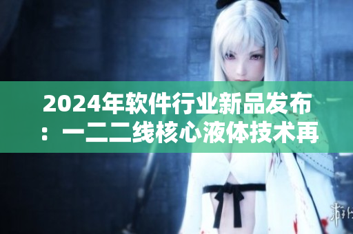 2024年軟件行業(yè)新品發(fā)布：一二二線核心液體技術再升級！